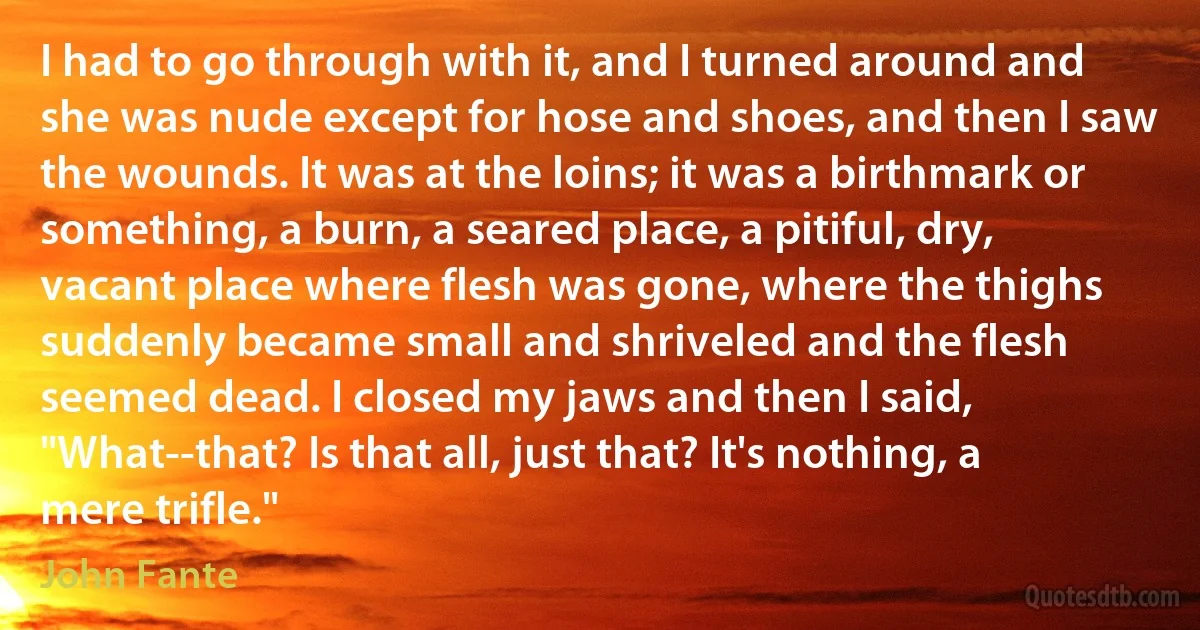 I had to go through with it, and I turned around and she was nude except for hose and shoes, and then I saw the wounds. It was at the loins; it was a birthmark or something, a burn, a seared place, a pitiful, dry, vacant place where flesh was gone, where the thighs suddenly became small and shriveled and the flesh seemed dead. I closed my jaws and then I said, "What--that? Is that all, just that? It's nothing, a mere trifle." (John Fante)