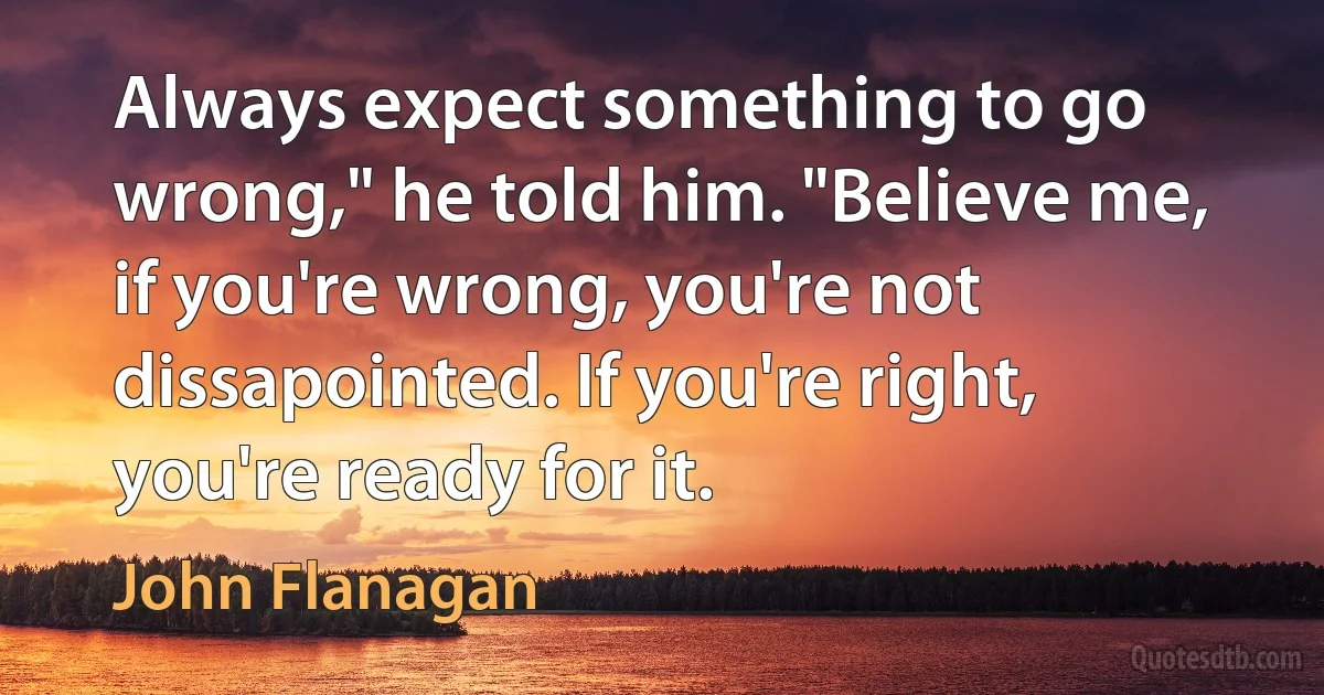 Always expect something to go wrong," he told him. "Believe me, if you're wrong, you're not dissapointed. If you're right, you're ready for it. (John Flanagan)