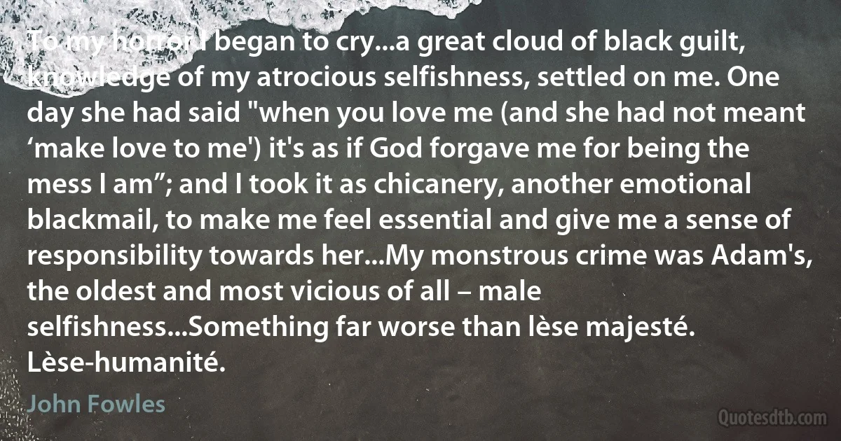 To my horror I began to cry...a great cloud of black guilt, knowledge of my atrocious selfishness, settled on me. One day she had said "when you love me (and she had not meant ‘make love to me') it's as if God forgave me for being the mess I am”; and I took it as chicanery, another emotional blackmail, to make me feel essential and give me a sense of responsibility towards her...My monstrous crime was Adam's, the oldest and most vicious of all – male selfishness...Something far worse than lèse majesté. Lèse-humanité. (John Fowles)