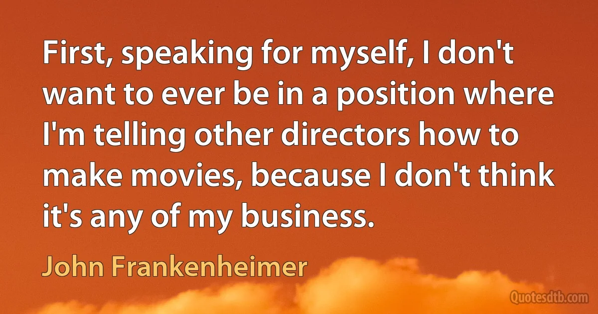 First, speaking for myself, I don't want to ever be in a position where I'm telling other directors how to make movies, because I don't think it's any of my business. (John Frankenheimer)