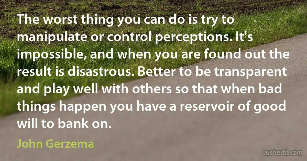 The worst thing you can do is try to manipulate or control perceptions. It's impossible, and when you are found out the result is disastrous. Better to be transparent and play well with others so that when bad things happen you have a reservoir of good will to bank on. (John Gerzema)