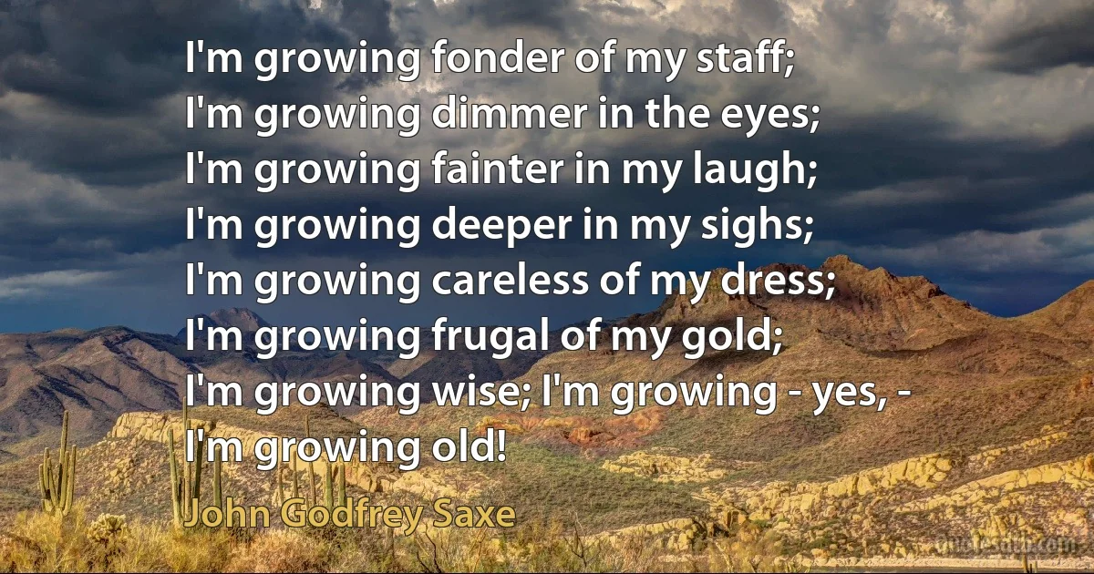 I'm growing fonder of my staff;
I'm growing dimmer in the eyes;
I'm growing fainter in my laugh;
I'm growing deeper in my sighs;
I'm growing careless of my dress;
I'm growing frugal of my gold;
I'm growing wise; I'm growing - yes, -
I'm growing old! (John Godfrey Saxe)