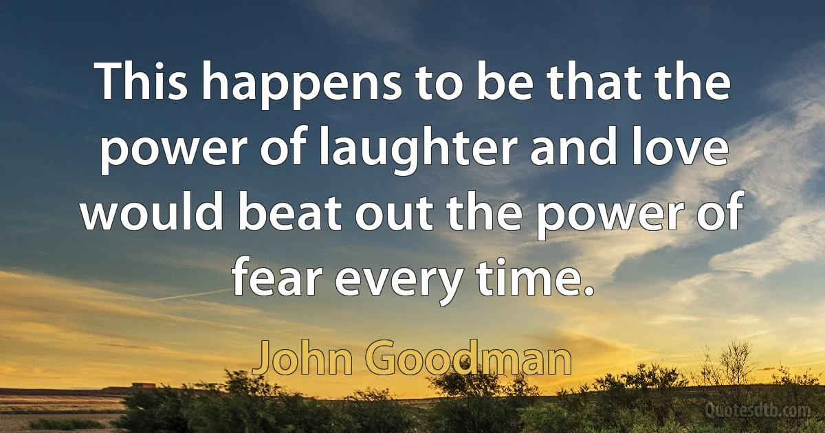 This happens to be that the power of laughter and love would beat out the power of fear every time. (John Goodman)