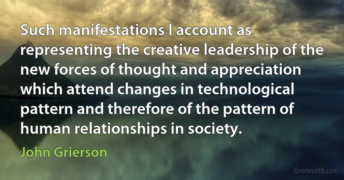 Such manifestations I account as representing the creative leadership of the new forces of thought and appreciation which attend changes in technological pattern and therefore of the pattern of human relationships in society. (John Grierson)