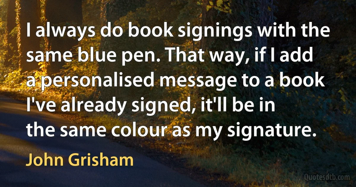 I always do book signings with the same blue pen. That way, if I add a personalised message to a book I've already signed, it'll be in the same colour as my signature. (John Grisham)