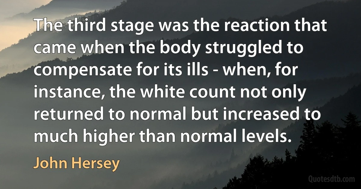 The third stage was the reaction that came when the body struggled to compensate for its ills - when, for instance, the white count not only returned to normal but increased to much higher than normal levels. (John Hersey)