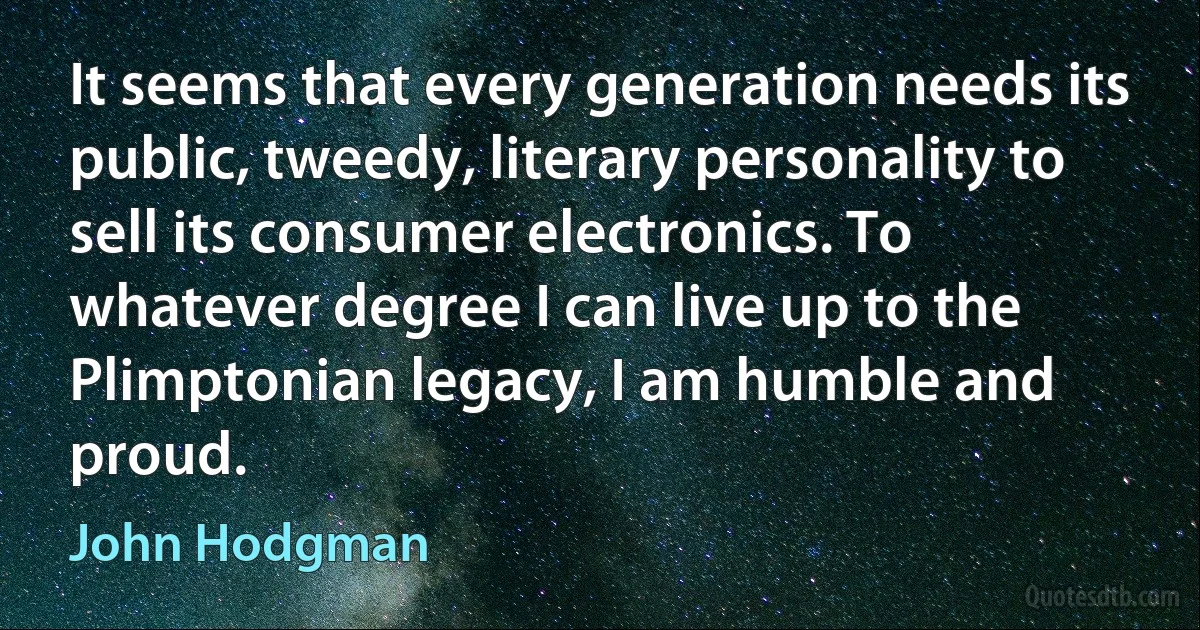 It seems that every generation needs its public, tweedy, literary personality to sell its consumer electronics. To whatever degree I can live up to the Plimptonian legacy, I am humble and proud. (John Hodgman)