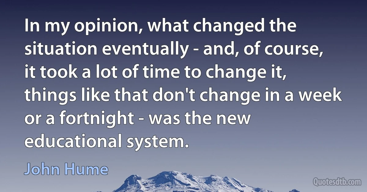 In my opinion, what changed the situation eventually - and, of course, it took a lot of time to change it, things like that don't change in a week or a fortnight - was the new educational system. (John Hume)