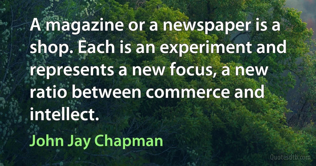 A magazine or a newspaper is a shop. Each is an experiment and represents a new focus, a new ratio between commerce and intellect. (John Jay Chapman)