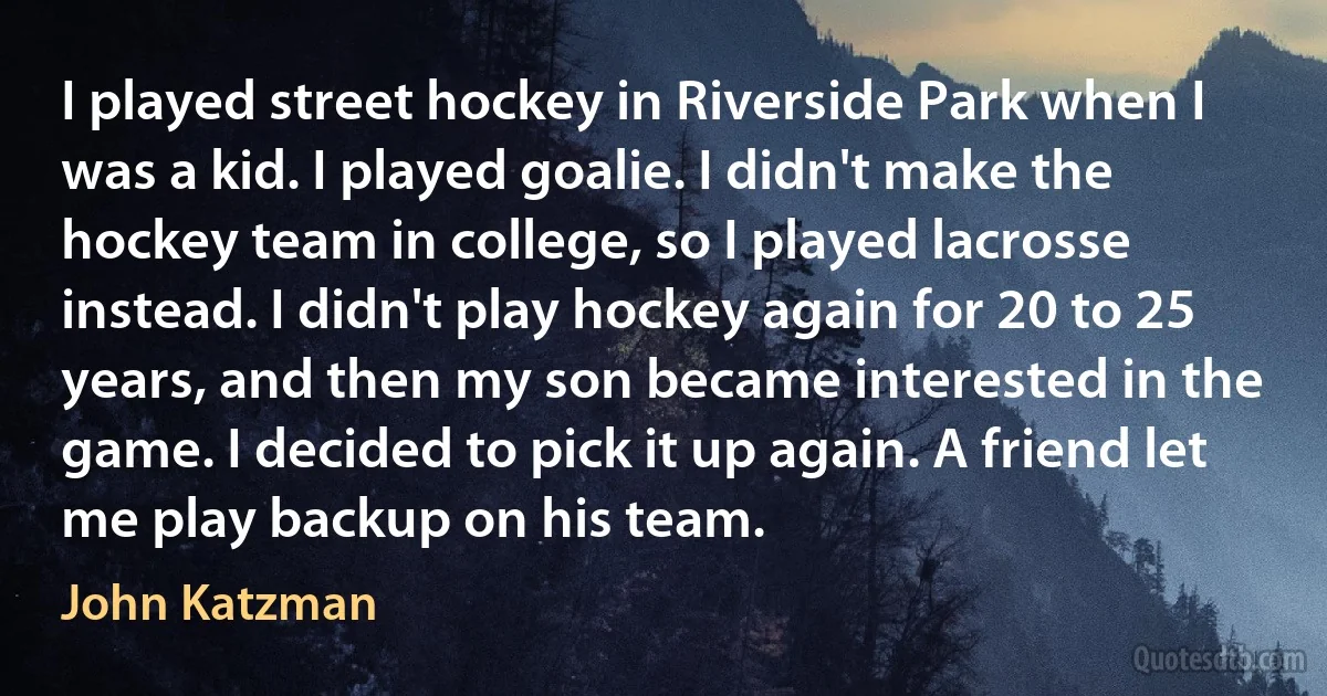 I played street hockey in Riverside Park when I was a kid. I played goalie. I didn't make the hockey team in college, so I played lacrosse instead. I didn't play hockey again for 20 to 25 years, and then my son became interested in the game. I decided to pick it up again. A friend let me play backup on his team. (John Katzman)