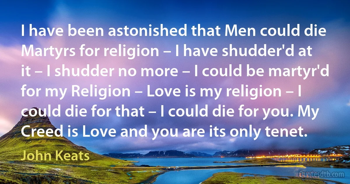 I have been astonished that Men could die Martyrs for religion – I have shudder'd at it – I shudder no more – I could be martyr'd for my Religion – Love is my religion – I could die for that – I could die for you. My Creed is Love and you are its only tenet. (John Keats)