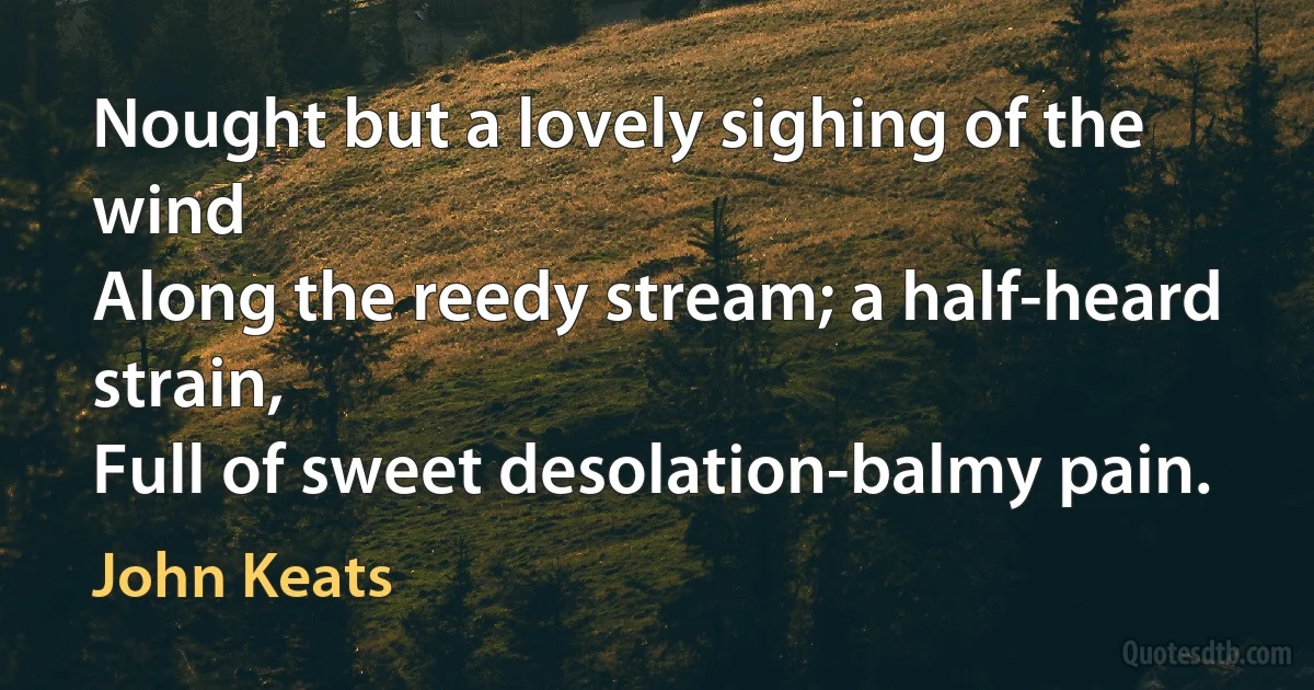 Nought but a lovely sighing of the wind
Along the reedy stream; a half-heard strain,
Full of sweet desolation-balmy pain. (John Keats)