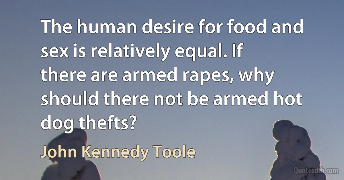 The human desire for food and sex is relatively equal. If there are armed rapes, why should there not be armed hot dog thefts? (John Kennedy Toole)