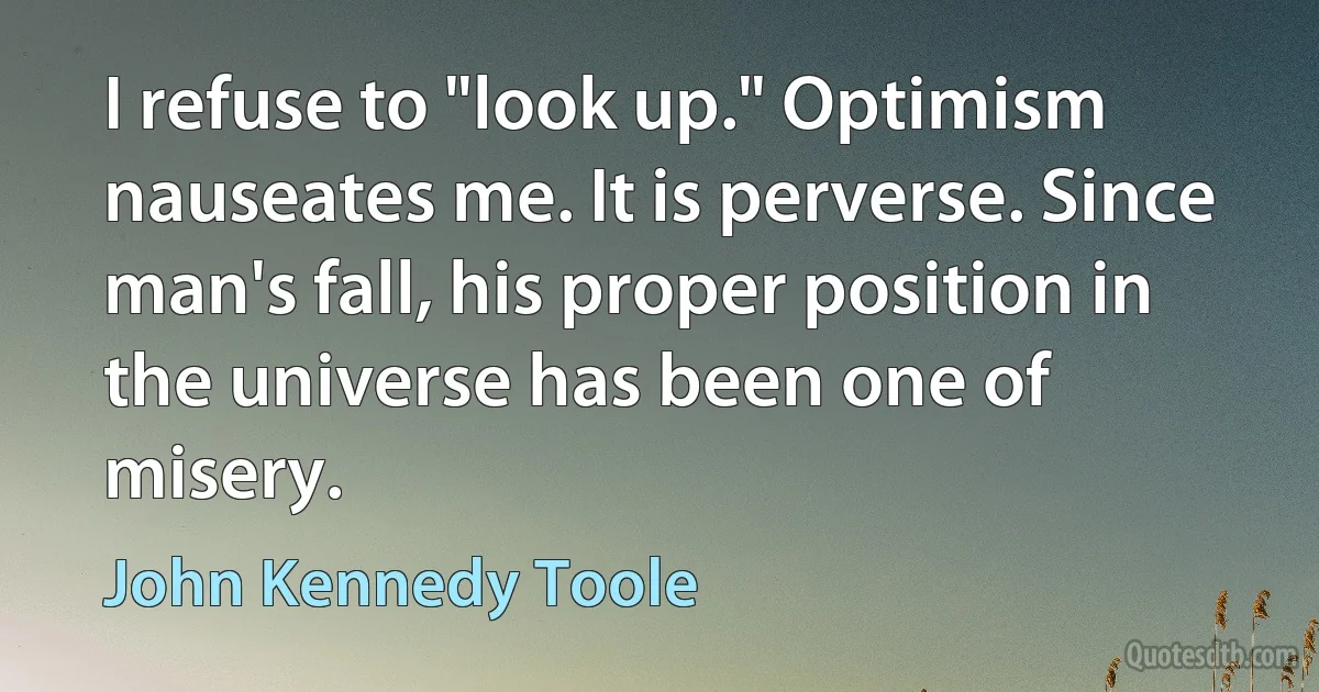 I refuse to "look up." Optimism nauseates me. It is perverse. Since man's fall, his proper position in the universe has been one of misery. (John Kennedy Toole)