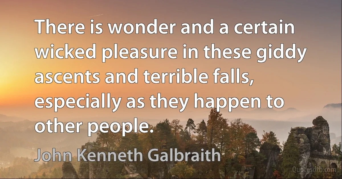 There is wonder and a certain wicked pleasure in these giddy ascents and terrible falls, especially as they happen to other people. (John Kenneth Galbraith)