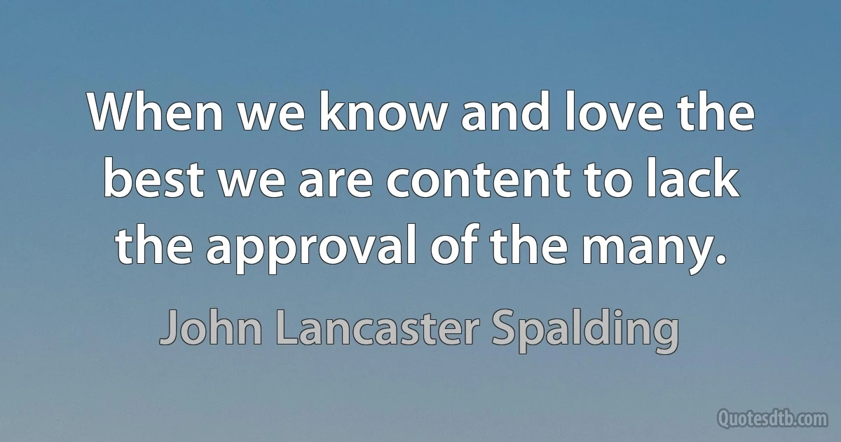 When we know and love the best we are content to lack the approval of the many. (John Lancaster Spalding)