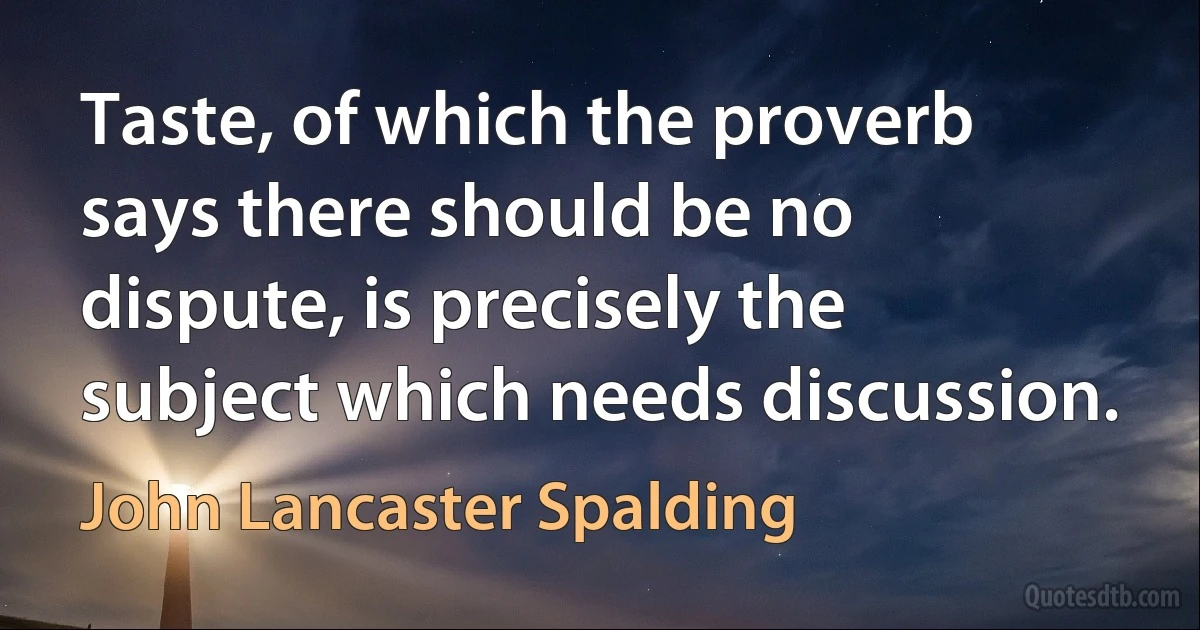 Taste, of which the proverb says there should be no dispute, is precisely the subject which needs discussion. (John Lancaster Spalding)