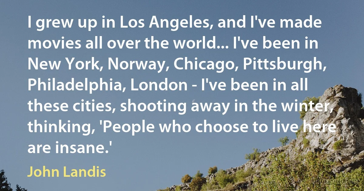 I grew up in Los Angeles, and I've made movies all over the world... I've been in New York, Norway, Chicago, Pittsburgh, Philadelphia, London - I've been in all these cities, shooting away in the winter, thinking, 'People who choose to live here are insane.' (John Landis)