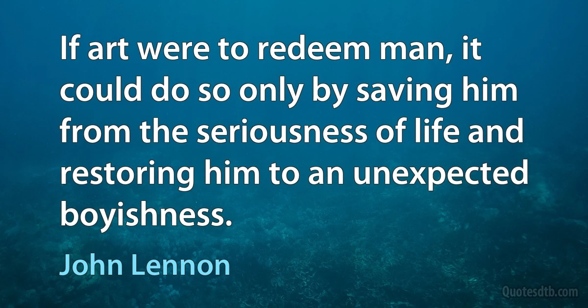 If art were to redeem man, it could do so only by saving him from the seriousness of life and restoring him to an unexpected boyishness. (John Lennon)