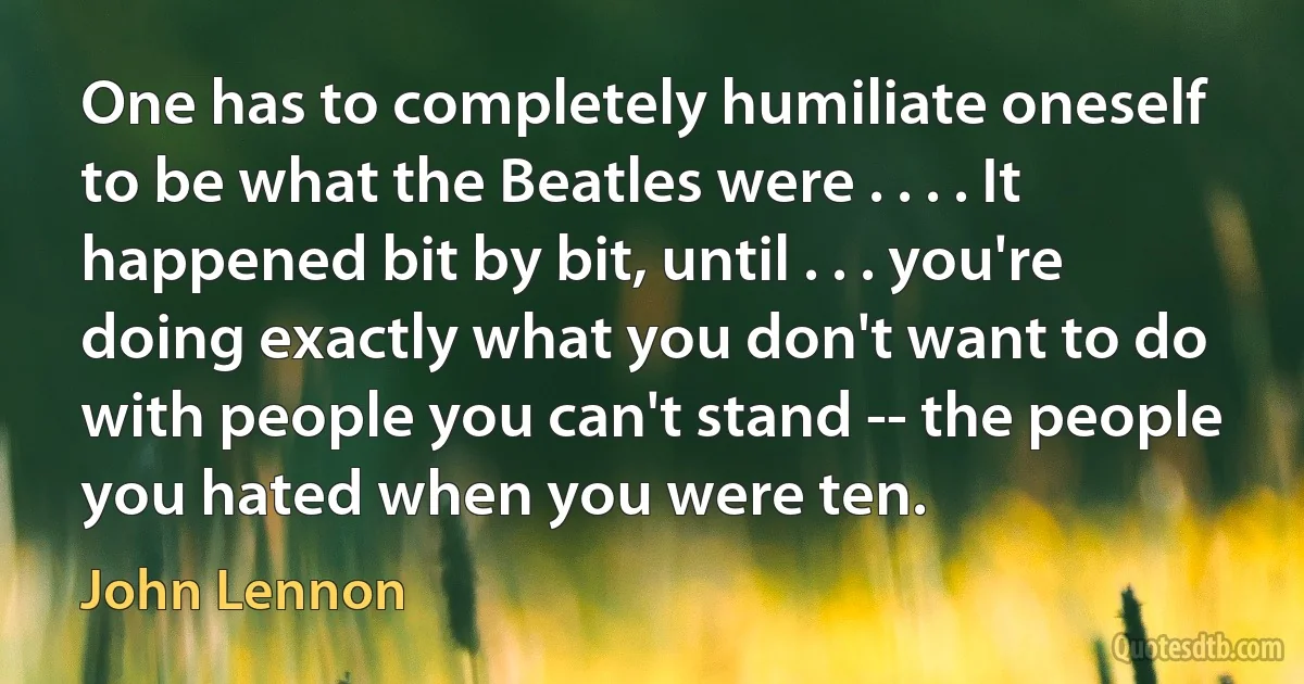 One has to completely humiliate oneself to be what the Beatles were . . . . It happened bit by bit, until . . . you're doing exactly what you don't want to do with people you can't stand -- the people you hated when you were ten. (John Lennon)