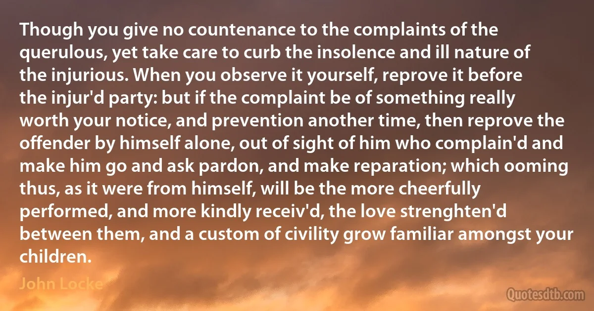 Though you give no countenance to the complaints of the querulous, yet take care to curb the insolence and ill nature of the injurious. When you observe it yourself, reprove it before the injur'd party: but if the complaint be of something really worth your notice, and prevention another time, then reprove the offender by himself alone, out of sight of him who complain'd and make him go and ask pardon, and make reparation; which ooming thus, as it were from himself, will be the more cheerfully performed, and more kindly receiv'd, the love strenghten'd between them, and a custom of civility grow familiar amongst your children. (John Locke)