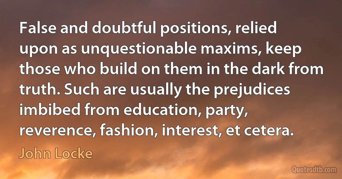 False and doubtful positions, relied upon as unquestionable maxims, keep those who build on them in the dark from truth. Such are usually the prejudices imbibed from education, party, reverence, fashion, interest, et cetera. (John Locke)