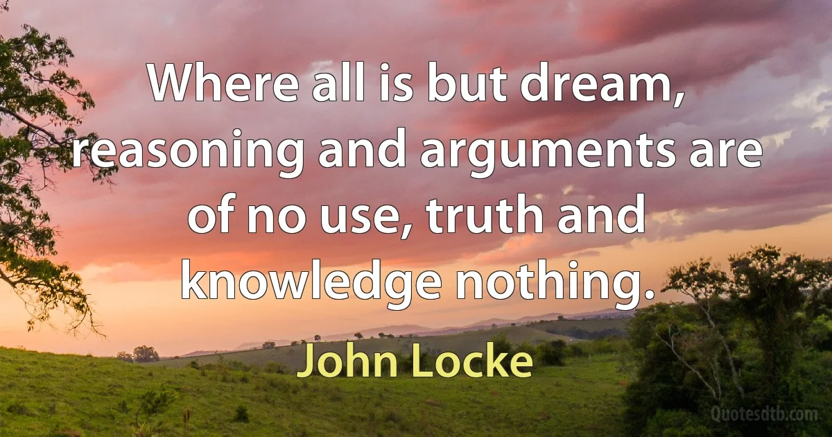 Where all is but dream, reasoning and arguments are of no use, truth and knowledge nothing. (John Locke)