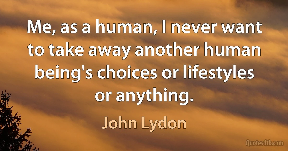 Me, as a human, I never want to take away another human being's choices or lifestyles or anything. (John Lydon)