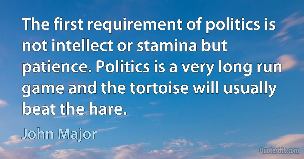 The first requirement of politics is not intellect or stamina but patience. Politics is a very long run game and the tortoise will usually beat the hare. (John Major)