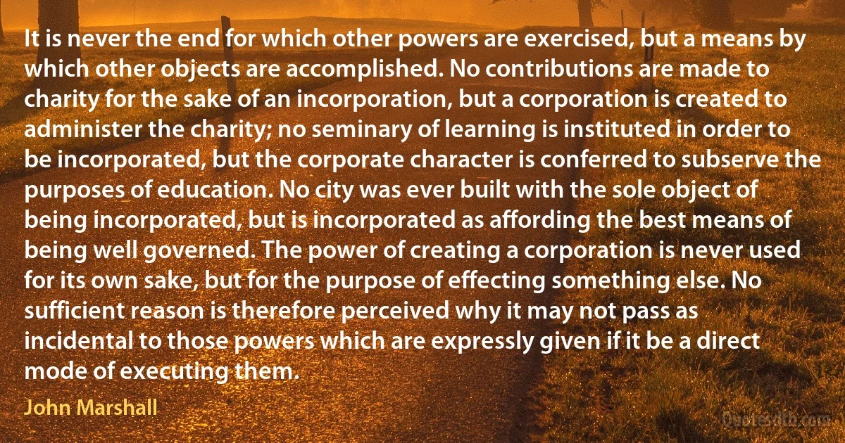 It is never the end for which other powers are exercised, but a means by which other objects are accomplished. No contributions are made to charity for the sake of an incorporation, but a corporation is created to administer the charity; no seminary of learning is instituted in order to be incorporated, but the corporate character is conferred to subserve the purposes of education. No city was ever built with the sole object of being incorporated, but is incorporated as affording the best means of being well governed. The power of creating a corporation is never used for its own sake, but for the purpose of effecting something else. No sufficient reason is therefore perceived why it may not pass as incidental to those powers which are expressly given if it be a direct mode of executing them. (John Marshall)