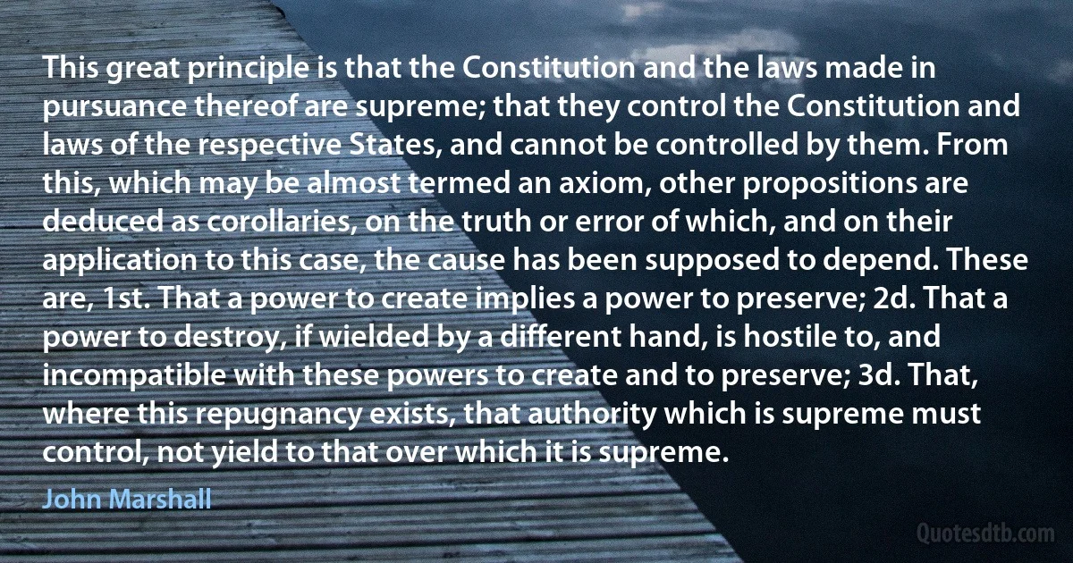 This great principle is that the Constitution and the laws made in pursuance thereof are supreme; that they control the Constitution and laws of the respective States, and cannot be controlled by them. From this, which may be almost termed an axiom, other propositions are deduced as corollaries, on the truth or error of which, and on their application to this case, the cause has been supposed to depend. These are, 1st. That a power to create implies a power to preserve; 2d. That a power to destroy, if wielded by a different hand, is hostile to, and incompatible with these powers to create and to preserve; 3d. That, where this repugnancy exists, that authority which is supreme must control, not yield to that over which it is supreme. (John Marshall)