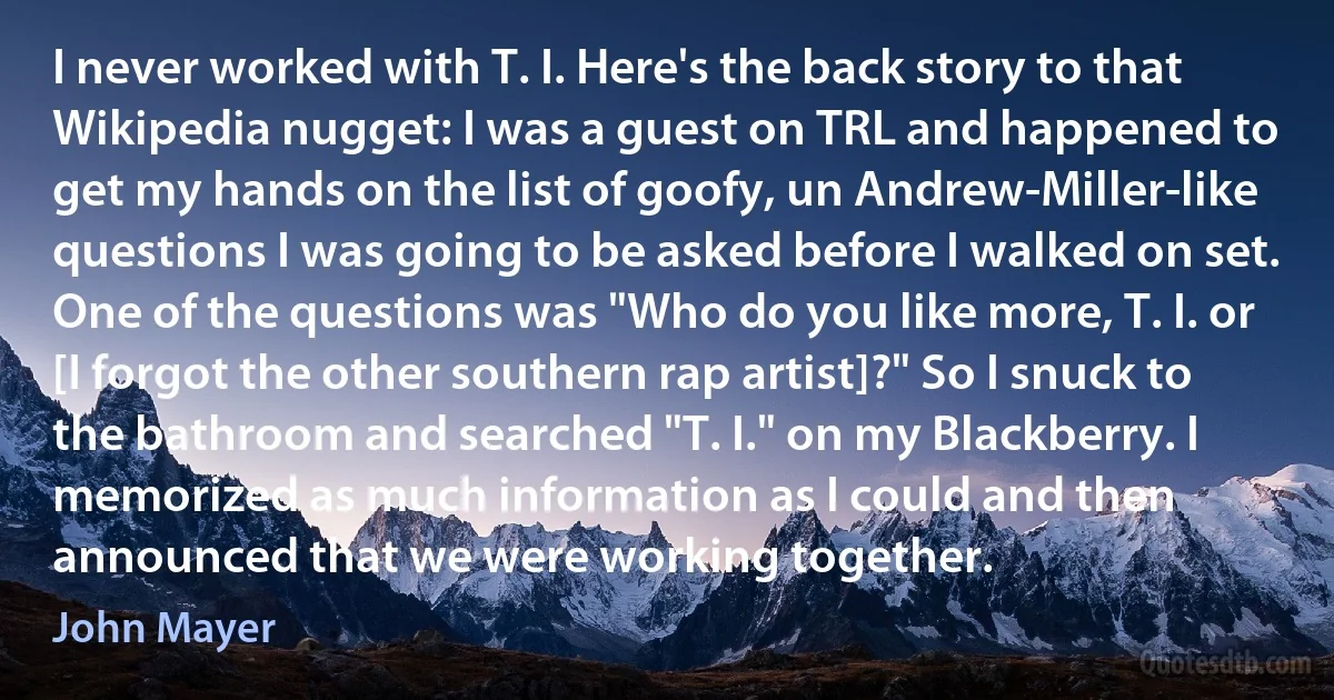 I never worked with T. I. Here's the back story to that Wikipedia nugget: I was a guest on TRL and happened to get my hands on the list of goofy, un Andrew-Miller-like questions I was going to be asked before I walked on set. One of the questions was "Who do you like more, T. I. or [I forgot the other southern rap artist]?" So I snuck to the bathroom and searched "T. I." on my Blackberry. I memorized as much information as I could and then announced that we were working together. (John Mayer)