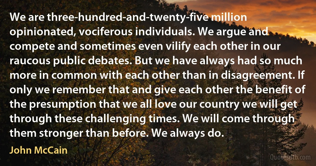 We are three-hundred-and-twenty-five million opinionated, vociferous individuals. We argue and compete and sometimes even vilify each other in our raucous public debates. But we have always had so much more in common with each other than in disagreement. If only we remember that and give each other the benefit of the presumption that we all love our country we will get through these challenging times. We will come through them stronger than before. We always do. (John McCain)