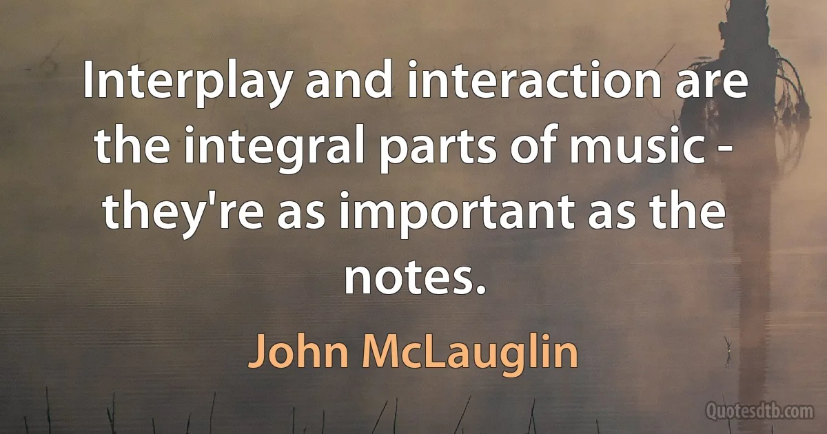 Interplay and interaction are the integral parts of music - they're as important as the notes. (John McLauglin)