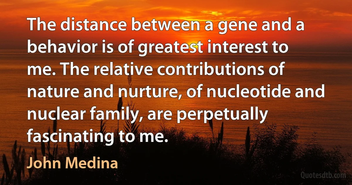 The distance between a gene and a behavior is of greatest interest to me. The relative contributions of nature and nurture, of nucleotide and nuclear family, are perpetually fascinating to me. (John Medina)