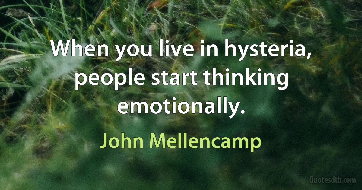 When you live in hysteria, people start thinking emotionally. (John Mellencamp)