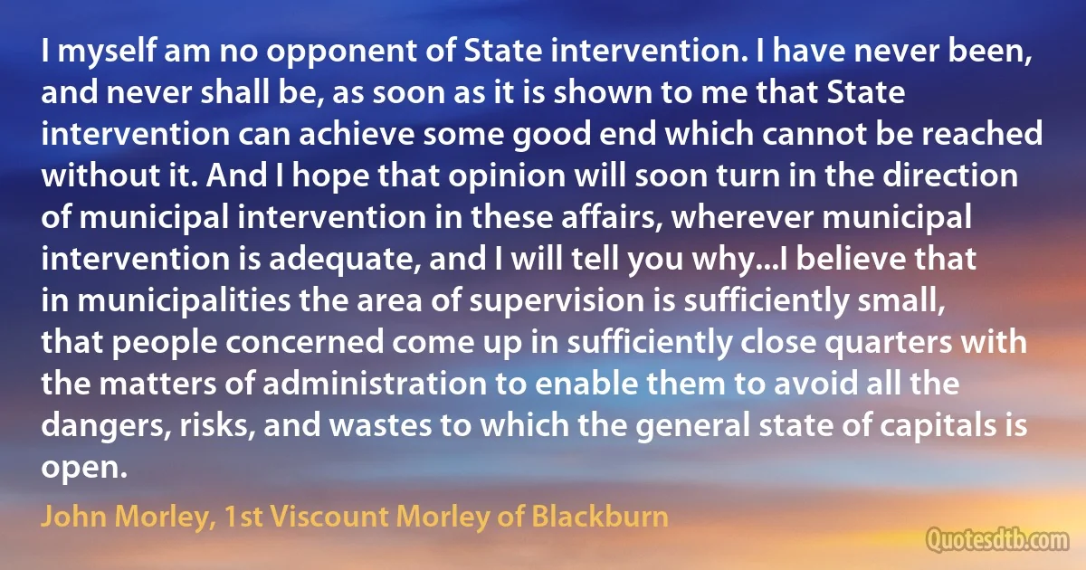 I myself am no opponent of State intervention. I have never been, and never shall be, as soon as it is shown to me that State intervention can achieve some good end which cannot be reached without it. And I hope that opinion will soon turn in the direction of municipal intervention in these affairs, wherever municipal intervention is adequate, and I will tell you why...I believe that in municipalities the area of supervision is sufficiently small, that people concerned come up in sufficiently close quarters with the matters of administration to enable them to avoid all the dangers, risks, and wastes to which the general state of capitals is open. (John Morley, 1st Viscount Morley of Blackburn)