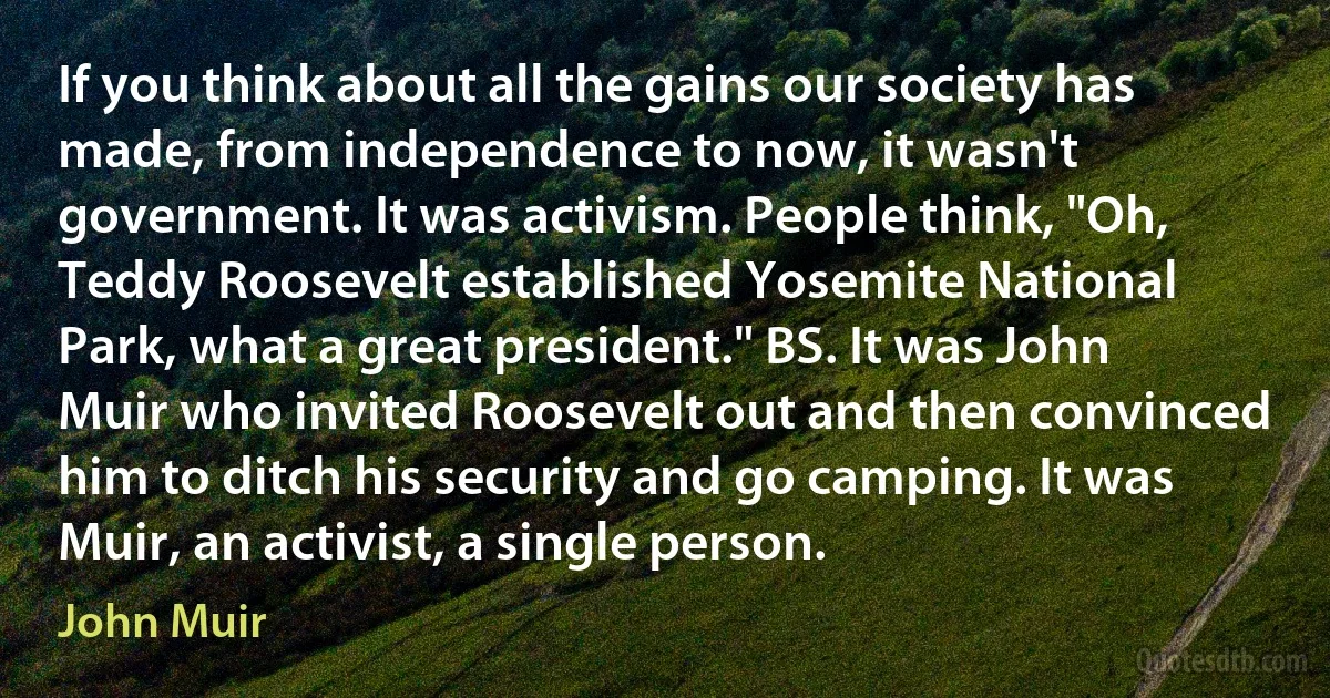 If you think about all the gains our society has made, from independence to now, it wasn't government. It was activism. People think, "Oh, Teddy Roosevelt established Yosemite National Park, what a great president." BS. It was John Muir who invited Roosevelt out and then convinced him to ditch his security and go camping. It was Muir, an activist, a single person. (John Muir)