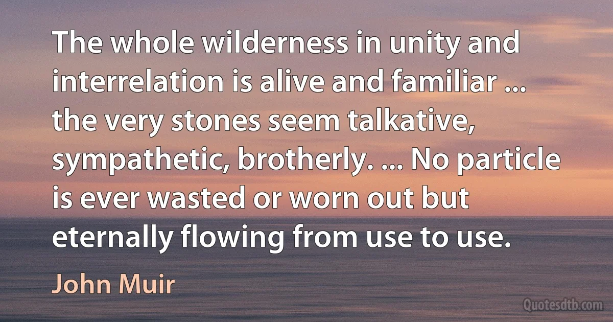 The whole wilderness in unity and interrelation is alive and familiar ... the very stones seem talkative, sympathetic, brotherly. ... No particle is ever wasted or worn out but eternally flowing from use to use. (John Muir)