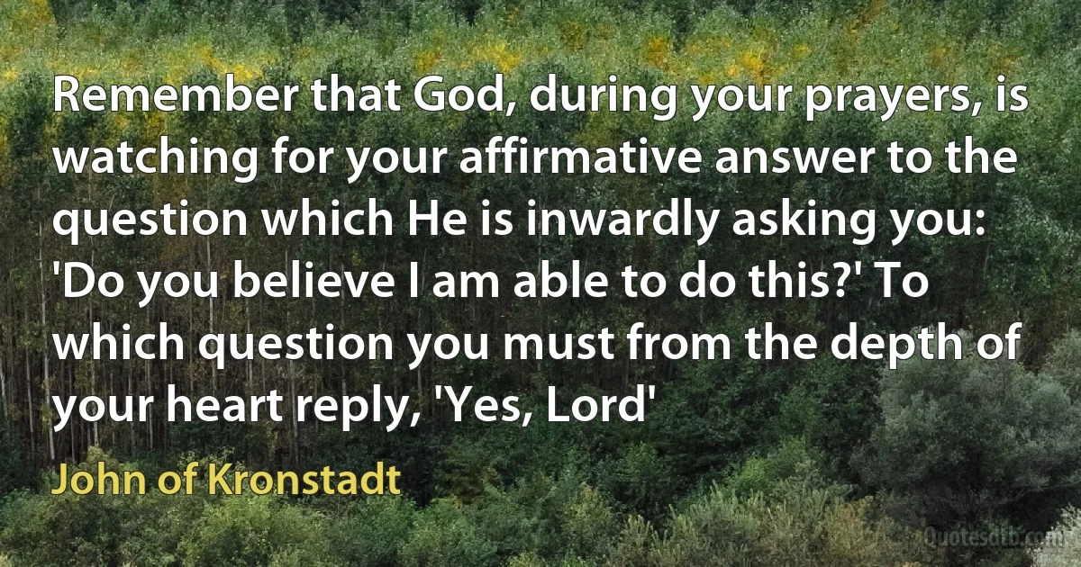 Remember that God, during your prayers, is watching for your affirmative answer to the question which He is inwardly asking you: 'Do you believe I am able to do this?' To which question you must from the depth of your heart reply, 'Yes, Lord' (John of Kronstadt)