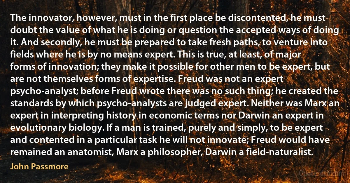 The innovator, however, must in the first place be discontented, he must doubt the value of what he is doing or question the accepted ways of doing it. And secondly, he must be prepared to take fresh paths, to venture into fields where he is by no means expert. This is true, at least, of major forms of innovation; they make it possible for other men to be expert, but are not themselves forms of expertise. Freud was not an expert psycho-analyst; before Freud wrote there was no such thing; he created the standards by which psycho-analysts are judged expert. Neither was Marx an expert in interpreting history in economic terms nor Darwin an expert in evolutionary biology. If a man is trained, purely and simply, to be expert and contented in a particular task he will not innovate; Freud would have remained an anatomist, Marx a philosopher, Darwin a field-naturalist. (John Passmore)