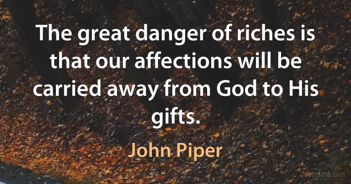 The great danger of riches is that our affections will be carried away from God to His gifts. (John Piper)