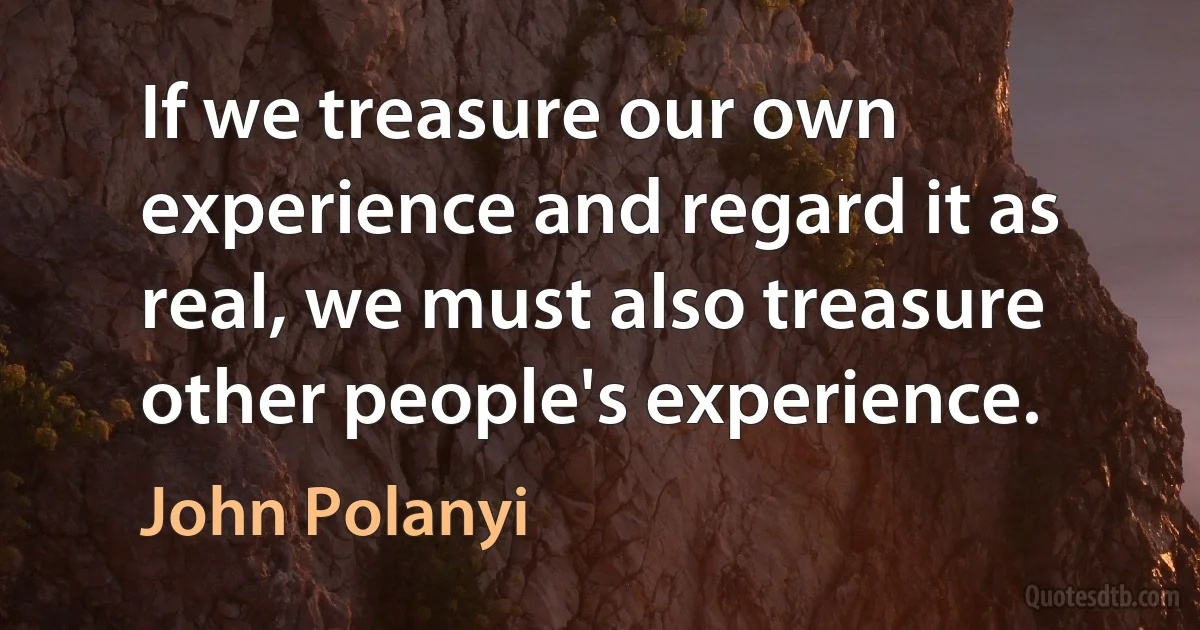 If we treasure our own experience and regard it as real, we must also treasure other people's experience. (John Polanyi)