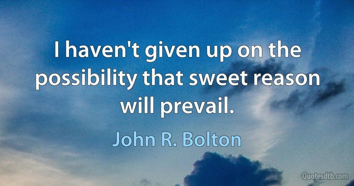 I haven't given up on the possibility that sweet reason will prevail. (John R. Bolton)