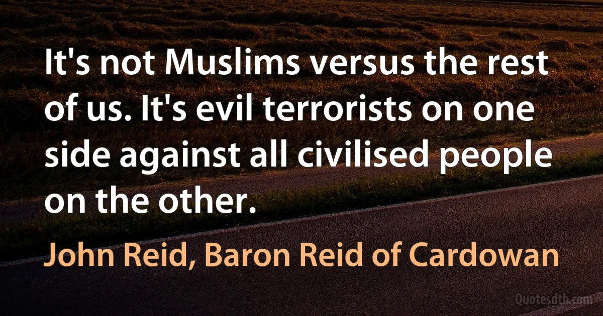 It's not Muslims versus the rest of us. It's evil terrorists on one side against all civilised people on the other. (John Reid, Baron Reid of Cardowan)