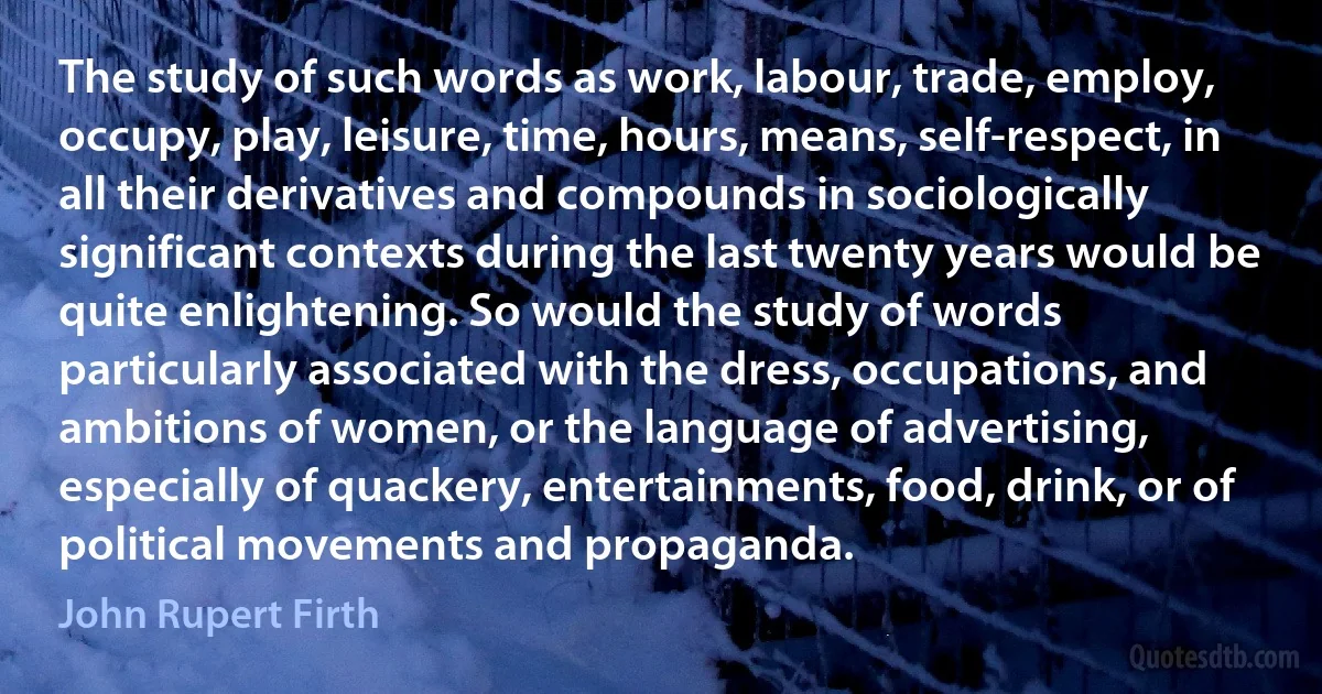 The study of such words as work, labour, trade, employ, occupy, play, leisure, time, hours, means, self-respect, in all their derivatives and compounds in sociologically significant contexts during the last twenty years would be quite enlightening. So would the study of words particularly associated with the dress, occupations, and ambitions of women, or the language of advertising, especially of quackery, entertainments, food, drink, or of political movements and propaganda. (John Rupert Firth)