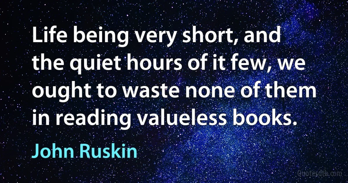 Life being very short, and the quiet hours of it few, we ought to waste none of them in reading valueless books. (John Ruskin)