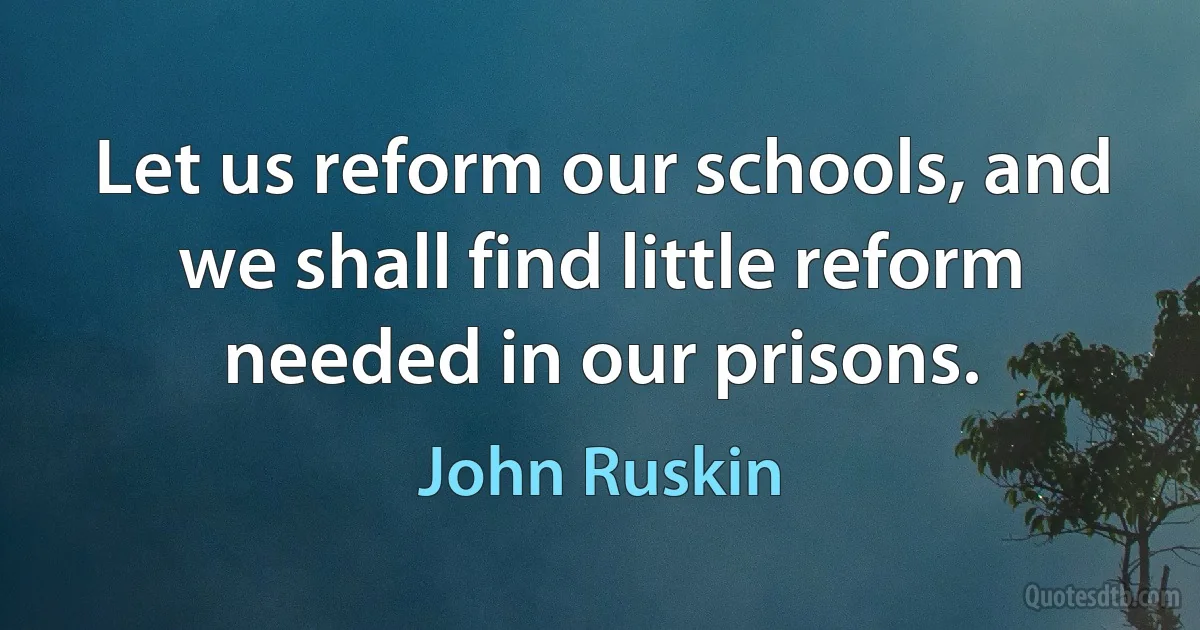 Let us reform our schools, and we shall find little reform needed in our prisons. (John Ruskin)