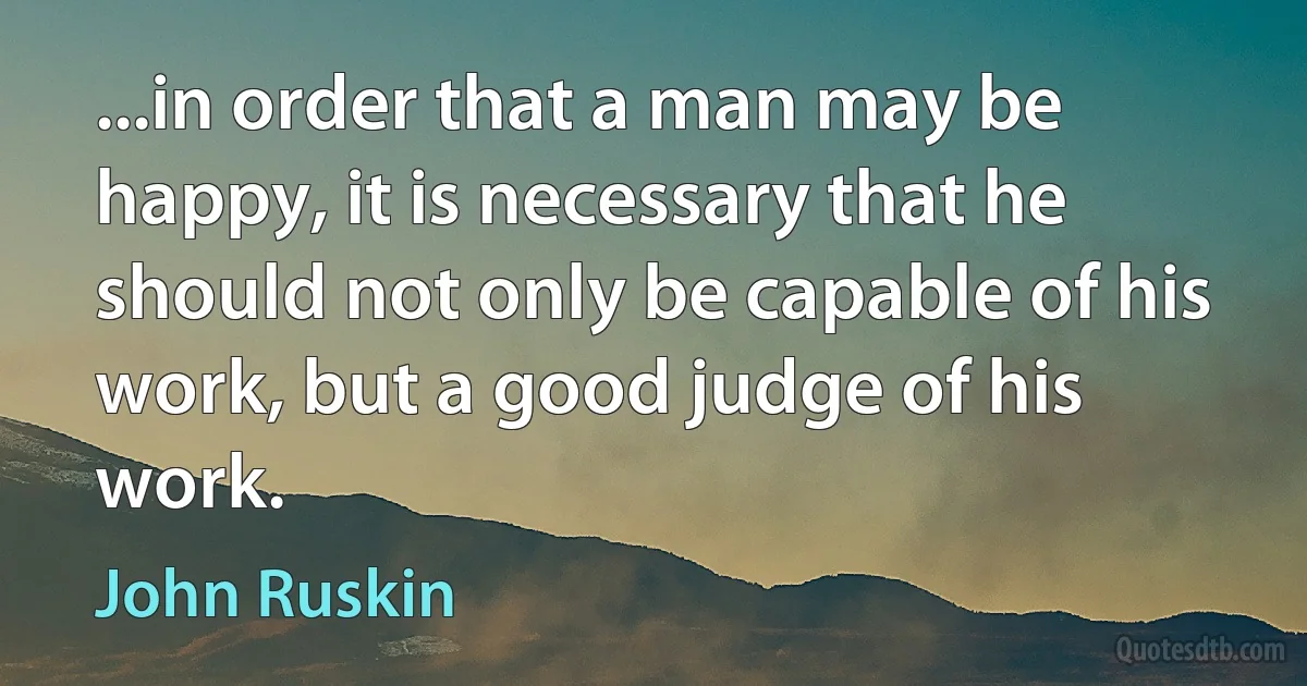 ...in order that a man may be happy, it is necessary that he should not only be capable of his work, but a good judge of his work. (John Ruskin)