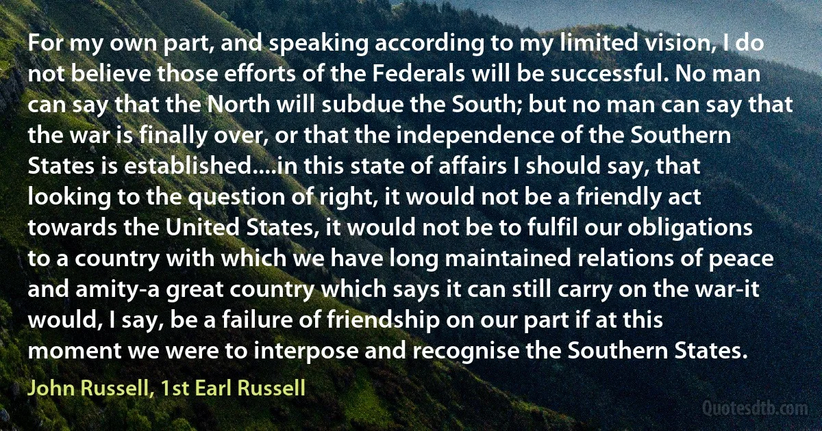 For my own part, and speaking according to my limited vision, I do not believe those efforts of the Federals will be successful. No man can say that the North will subdue the South; but no man can say that the war is finally over, or that the independence of the Southern States is established....in this state of affairs I should say, that looking to the question of right, it would not be a friendly act towards the United States, it would not be to fulfil our obligations to a country with which we have long maintained relations of peace and amity-a great country which says it can still carry on the war-it would, I say, be a failure of friendship on our part if at this moment we were to interpose and recognise the Southern States. (John Russell, 1st Earl Russell)